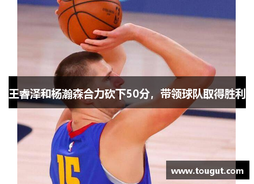王睿泽和杨瀚森合力砍下50分，带领球队取得胜利